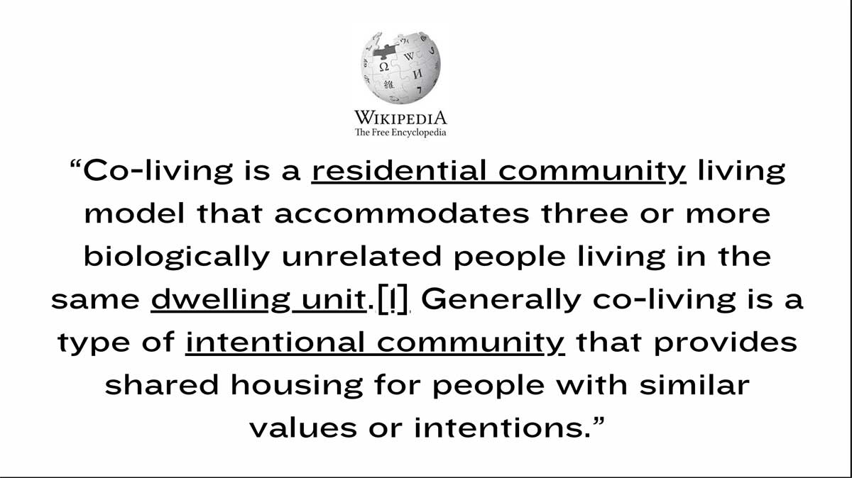Wikipedia: Co-living is a residential community living model that accommodates three or more biologically unrelated people living in the same dwelling unit. Generally, co-living is a type of intentional community that provides shared housing for people with similar values or intentions.
